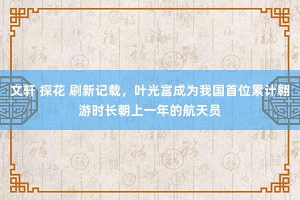 文轩 探花 刷新记载，叶光富成为我国首位累计翱游时长朝上一年的航天员