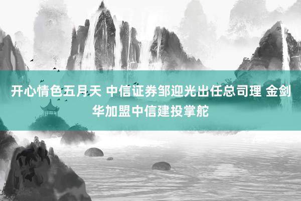 开心情色五月天 中信证券邹迎光出任总司理 金剑华加盟中信建投掌舵