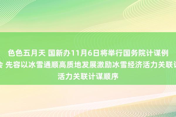 色色五月天 国新办11月6日将举行国务院计谋例行吹风会 先容以冰雪通顺高质地发展激励冰雪经济活力关联计谋顺序