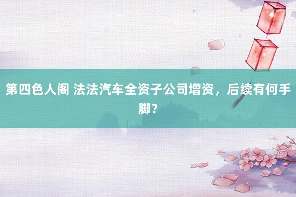 第四色人阁 法法汽车全资子公司增资，后续有何手脚？