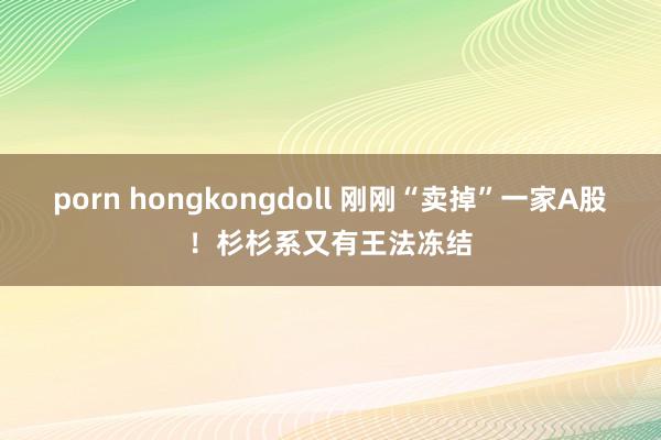 porn hongkongdoll 刚刚“卖掉”一家A股！杉杉系又有王法冻结