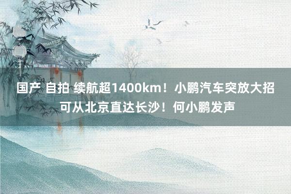 国产 自拍 续航超1400km！小鹏汽车突放大招 可从北京直达长沙！何小鹏发声