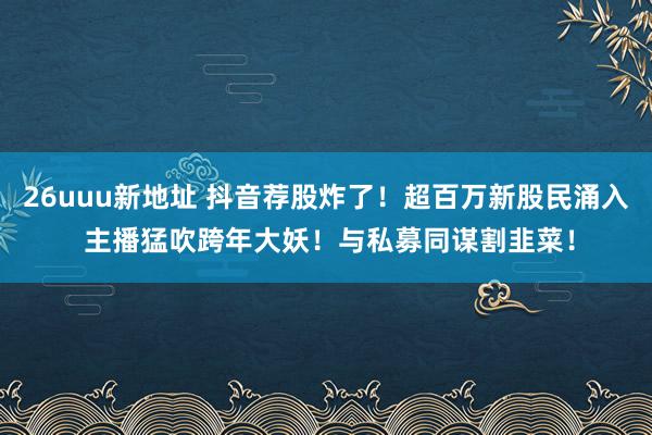 26uuu新地址 抖音荐股炸了！超百万新股民涌入 主播猛吹跨年大妖！与私募同谋割韭菜！