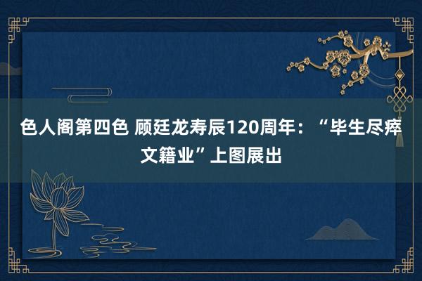 色人阁第四色 顾廷龙寿辰120周年：“毕生尽瘁文籍业”上图展出