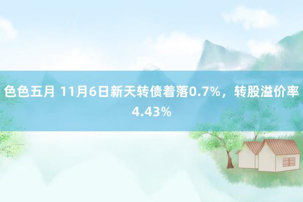 色色五月 11月6日新天转债着落0.7%，转股溢价率4.43%