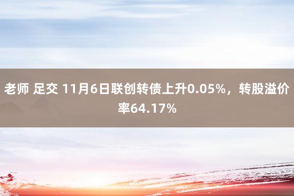 老师 足交 11月6日联创转债上升0.05%，转股溢价率64.17%