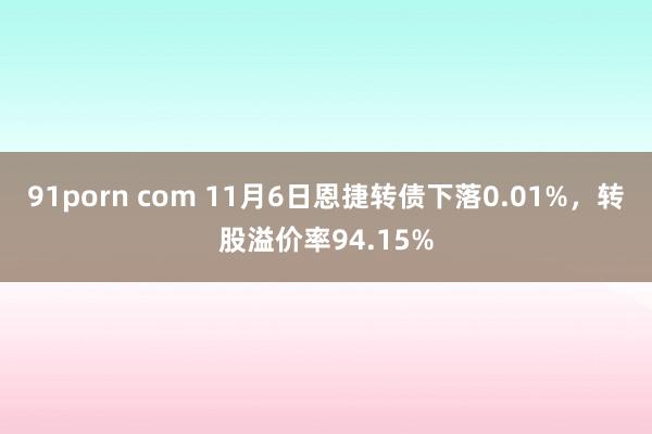 91porn com 11月6日恩捷转债下落0.01%，转股溢价率94.15%