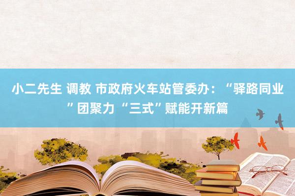 小二先生 调教 市政府火车站管委办：“驿路同业”团聚力 “三式”赋能开新篇