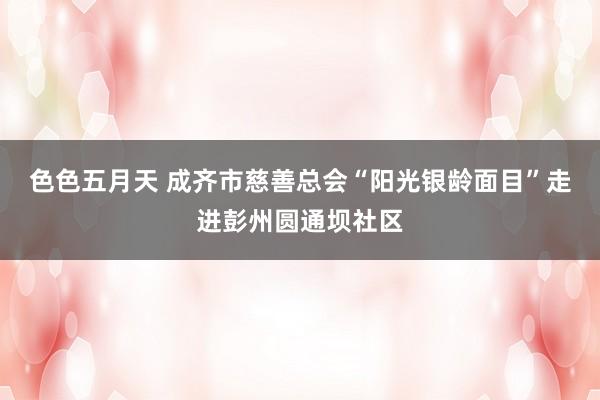 色色五月天 成齐市慈善总会“阳光银龄面目”走进彭州圆通坝社区