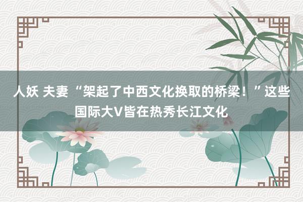 人妖 夫妻 “架起了中西文化换取的桥梁！”这些国际大V皆在热秀长江文化