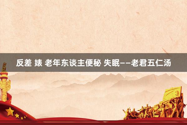 反差 婊 老年东谈主便秘 失眠——老君五仁汤