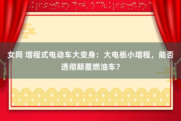 女同 增程式电动车大变身：大电板小增程，能否透彻颠覆燃油车？