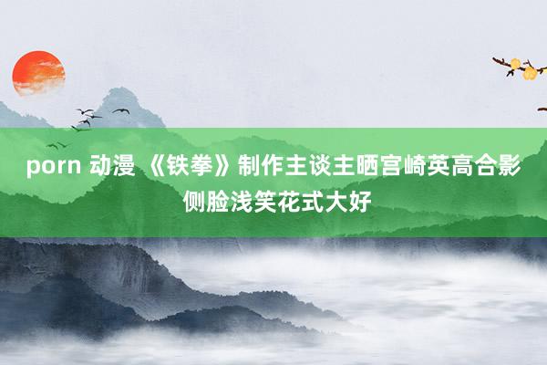 porn 动漫 《铁拳》制作主谈主晒宫崎英高合影 侧脸浅笑花式大好