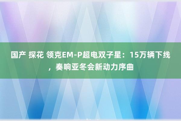 国产 探花 领克EM-P超电双子星：15万辆下线，奏响亚冬会新动力序曲