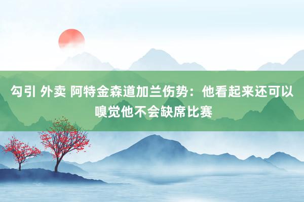 勾引 外卖 阿特金森道加兰伤势：他看起来还可以 嗅觉他不会缺席比赛