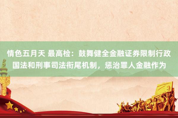 情色五月天 最高检：鼓舞健全金融证券限制行政国法和刑事司法衔尾机制，惩治罪人金融作为