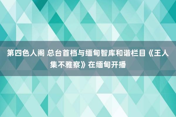 第四色人阁 总台首档与缅甸智库和谐栏目《王人集不雅察》在缅甸开播