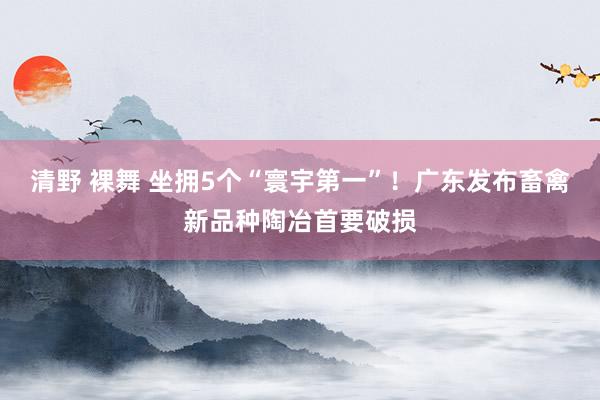 清野 裸舞 坐拥5个“寰宇第一”！广东发布畜禽新品种陶冶首要破损