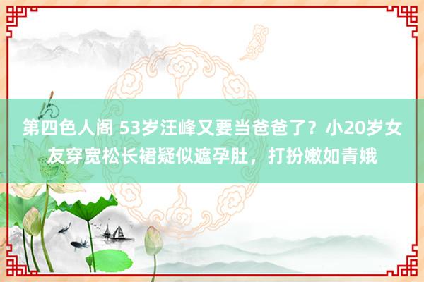 第四色人阁 53岁汪峰又要当爸爸了？小20岁女友穿宽松长裙疑似遮孕肚，打扮嫩如青娥