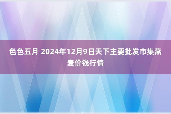 色色五月 2024年12月9日天下主要批发市集燕麦价钱行情