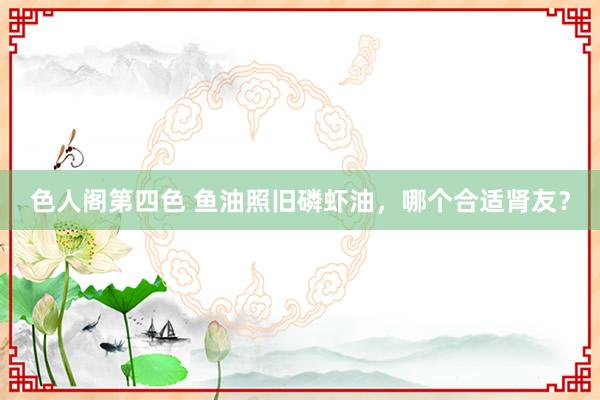 色人阁第四色 鱼油照旧磷虾油，哪个合适肾友？