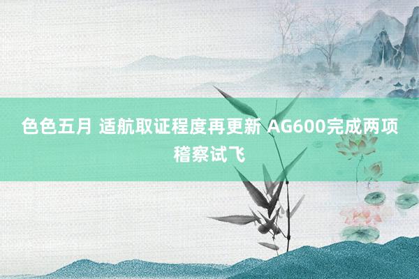 色色五月 适航取证程度再更新 AG600完成两项稽察试飞