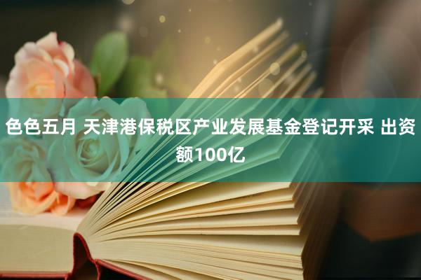 色色五月 天津港保税区产业发展基金登记开采 出资额100亿