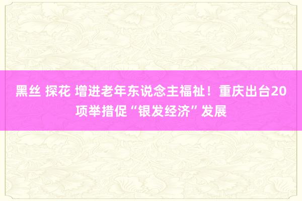 黑丝 探花 增进老年东说念主福祉！重庆出台20项举措促“银发经济”发展