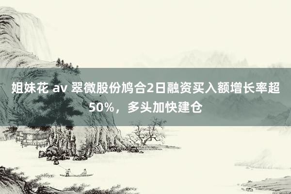 姐妹花 av 翠微股份鸠合2日融资买入额增长率超50%，多头加快建仓