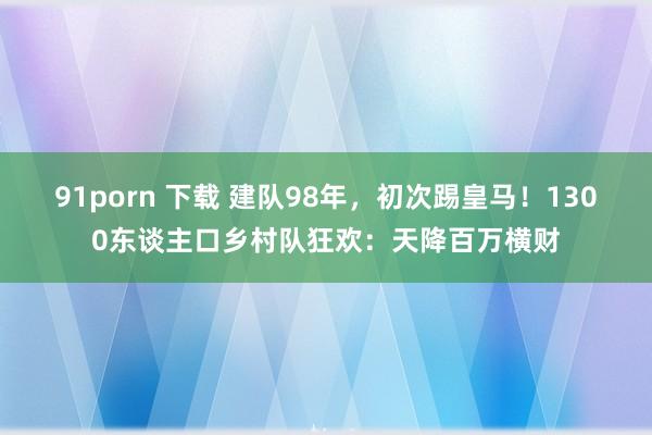 91porn 下载 建队98年，初次踢皇马！1300东谈主口乡村队狂欢：天降百万横财