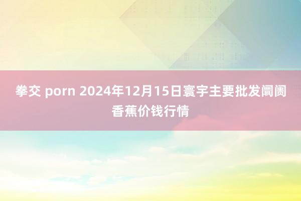 拳交 porn 2024年12月15日寰宇主要批发阛阓香蕉价钱行情