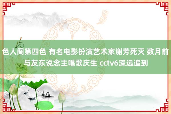 色人阁第四色 有名电影扮演艺术家谢芳死灭 数月前与友东说念主唱歌庆生 cctv6深远追到