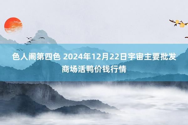 色人阁第四色 2024年12月22日宇宙主要批发商场活鸭价钱行情