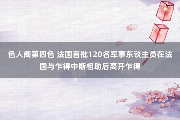 色人阁第四色 法国首批120名军事东谈主员在法国与乍得中断相助后离开乍得