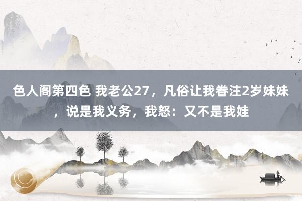 色人阁第四色 我老公27，凡俗让我眷注2岁妹妹，说是我义务，我怒：又不是我娃