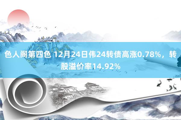 色人阁第四色 12月24日伟24转债高涨0.78%，转股溢价率14.92%