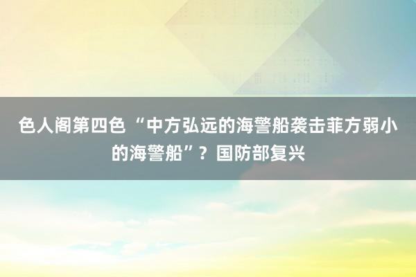 色人阁第四色 “中方弘远的海警船袭击菲方弱小的海警船”？国防部复兴