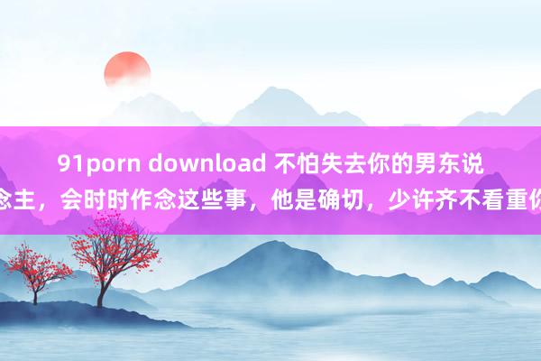 91porn download 不怕失去你的男东说念主，会时时作念这些事，他是确切，少许齐不看重你