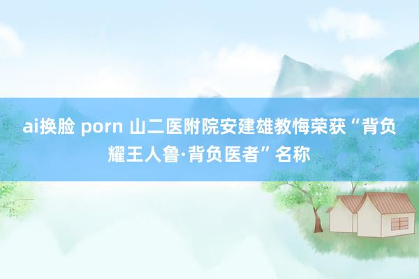 ai换脸 porn 山二医附院安建雄教悔荣获“背负耀王人鲁·背负医者”名称