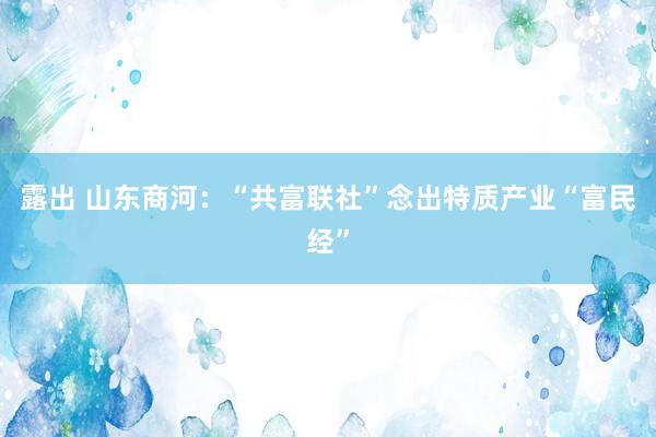 露出 山东商河：“共富联社”念出特质产业“富民经”