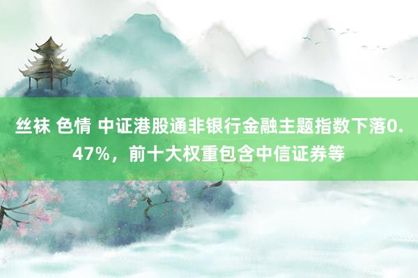 丝袜 色情 中证港股通非银行金融主题指数下落0.47%，前十大权重包含中信证券等