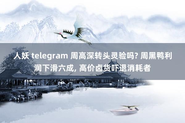 人妖 telegram 周高深转头灵验吗? 周黑鸭利润下滑六成， 高价卤货吓退消耗者