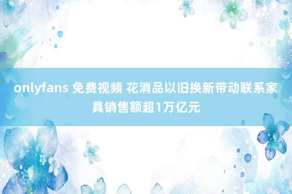 onlyfans 免费视频 花消品以旧换新带动联系家具销售额超1万亿元