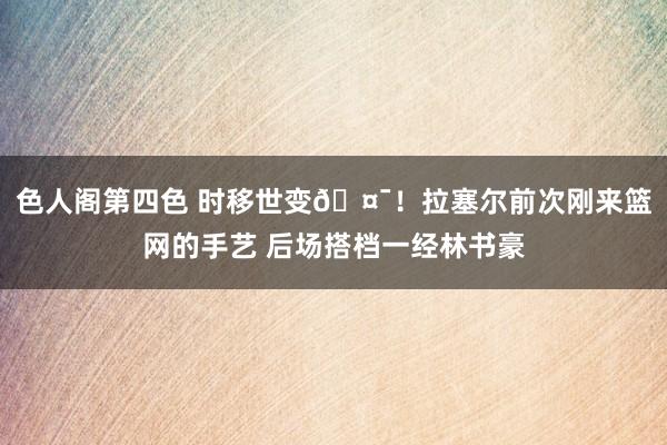 色人阁第四色 时移世变🤯！拉塞尔前次刚来篮网的手艺 后场搭档一经林书豪