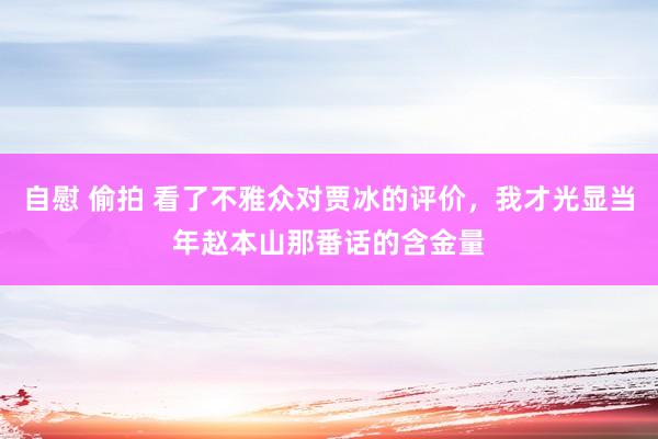 自慰 偷拍 看了不雅众对贾冰的评价，我才光显当年赵本山那番话的含金量