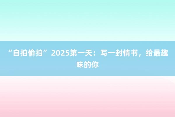 “自拍偷拍” 2025第一天：写一封情书，给最趣味的你