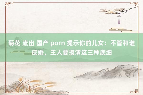 菊花 流出 国产 porn 提示你的儿女：不管和谁成婚，王人要摸清这三种底细