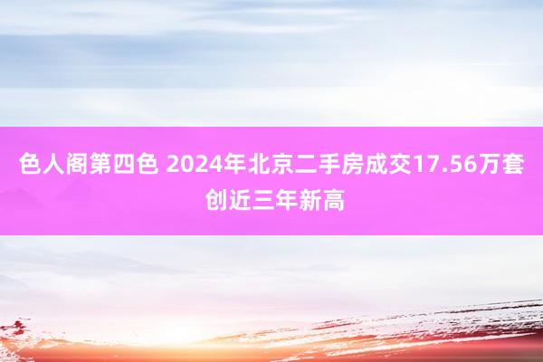 色人阁第四色 2024年北京二手房成交17.56万套 创近三年新高