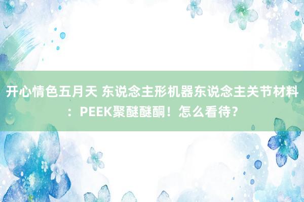 开心情色五月天 东说念主形机器东说念主关节材料：PEEK聚醚醚酮！怎么看待？