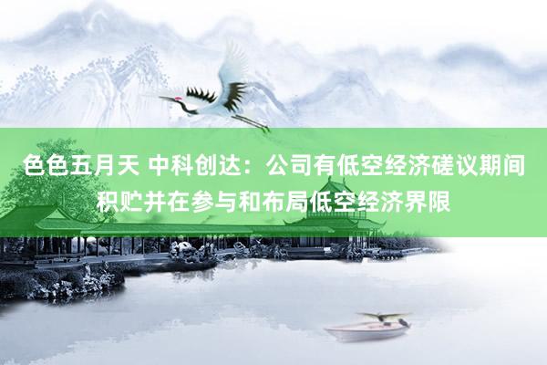 色色五月天 中科创达：公司有低空经济磋议期间积贮并在参与和布局低空经济界限